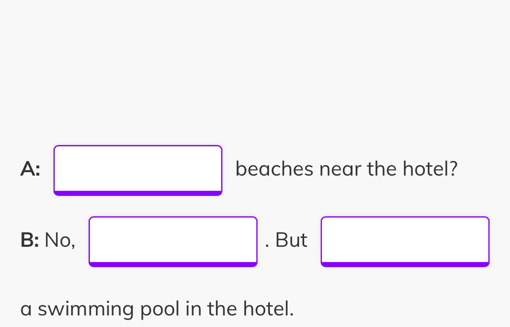 A: □ beaches near the hotel?
B: No, □ . But □ 
a swimming pool in the hotel.