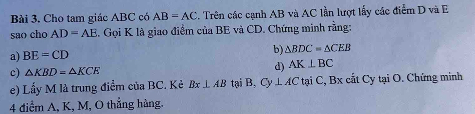 Cho tam giác ABC có AB=AC. Trên các cạnh AB và AC lần lượt lấy các điểm D và E
sao cho AD=AE 1. Gọi K là giao điểm của BE và CD. Chứng minh rằng: 
a) BE=CD
b) △ BDC=△ CEB
c) △ KBD=△ KCE
d) AK⊥ BC
e) Lấy M là trung điểm của BC. Kẻ Bx⊥ AB taiB, Cy⊥ ACtaiC, Bx cắt Cy t aiO. Chứng minh 
4 điểm A, K, M, O thẳng hàng.