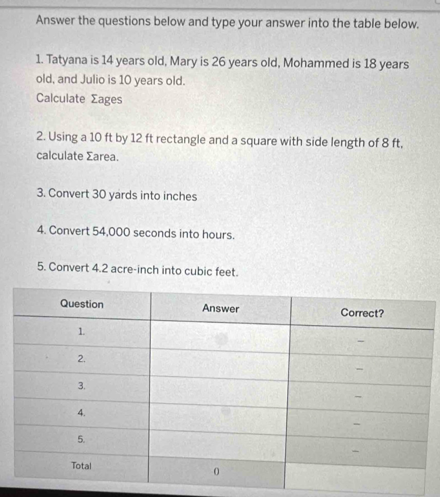 Answer the questions below and type your answer into the table below. 
1. Tatyana is 14 years old, Mary is 26 years old, Mohammed is 18 years
old, and Julio is 10 years old. 
Calculate Σages
2. Using a 10 ft by 12 ft rectangle and a square with side length of 8 ft, 
calculate Σarea. 
3. Convert 30 yards into inches
4. Convert 54,000 seconds into hours. 
5. Convert 4.2 acre-inch into cubic feet.