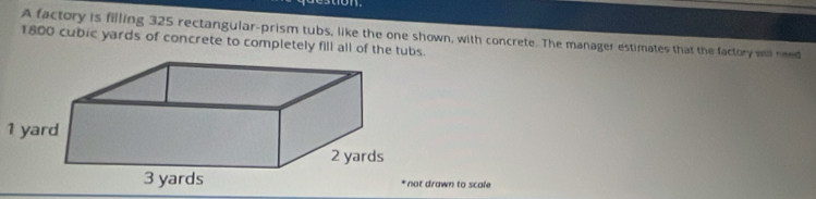 A factory is filling 325 rectangular-prism tubs, like the one shown, with concrete. The manager estimates that the factory ao need
1800 cubic yards of concrete to completely fill all of the tubs.
1 yard
wn to scale