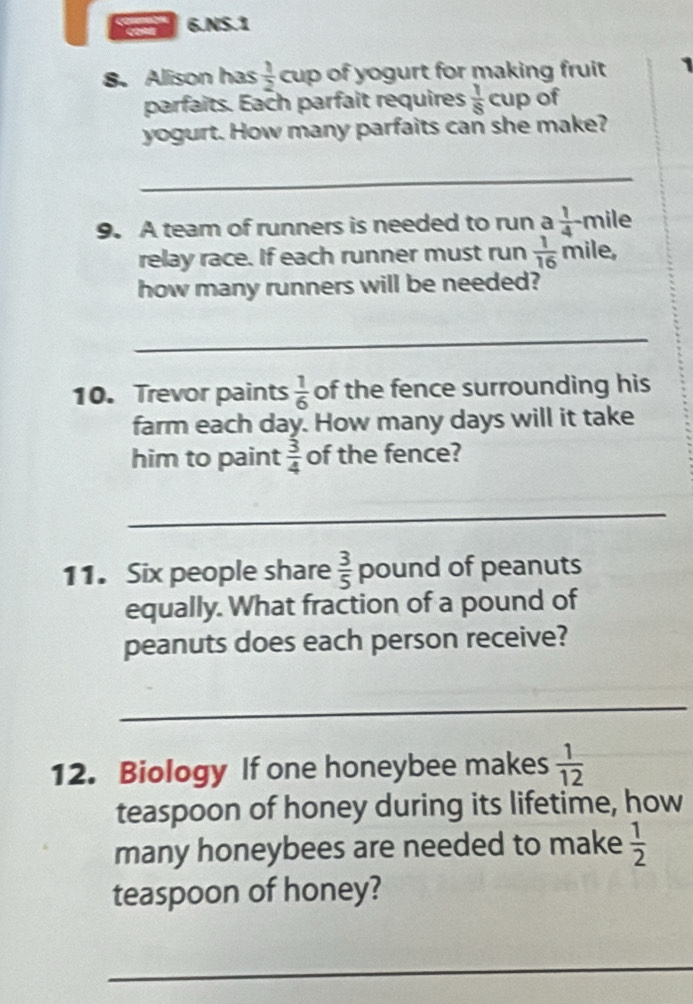 NS.1 
8. Alison has  1/2  cup of yogurt for making fruit 1
parfaits. Each parfait requires  1/8 cup of 
yogurt. How many parfaits can she make? 
_ 
9. A team of runners is needed to run a  1/4 -n nile 
relay race. If each runner must run  1/16  mile, 
how many runners will be needed? 
_ 
10. Trevor paints  1/6  of the fence surrounding his 
farm each day. How many days will it take 
him to paint  3/4  of the fence? 
_ 
11. Six people share  3/5  pound of peanuts 
equally. What fraction of a pound of 
peanuts does each person receive? 
_ 
12. Biology If one honeybee makes  1/12 
teaspoon of honey during its lifetime, how 
many honeybees are needed to make  1/2 
teaspoon of honey? 
_