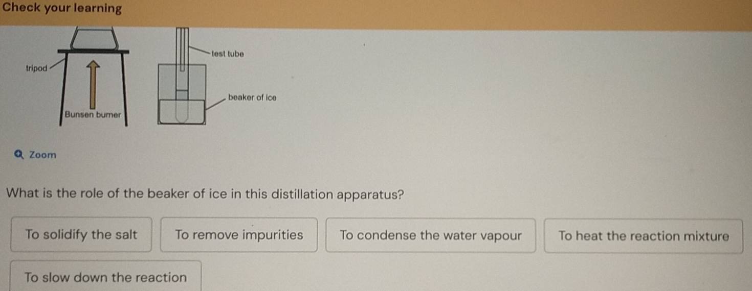 Check your learning
Q Zoom
What is the role of the beaker of ice in this distillation apparatus?
To solidify the salt To remove impurities To condense the water vapour To heat the reaction mixture
To slow down the reaction