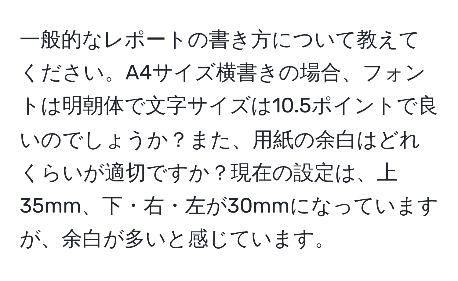 一般的なレポートの書き方について教えてください。A4サイズ横書きの場合、フォントは明朝体で文字サイズは10.5ポイントで良いのでしょうか？また、用紙の余白はどれくらいが適切ですか？現在の設定は、上35mm、下・右・左が30mmになっていますが、余白が多いと感じています。