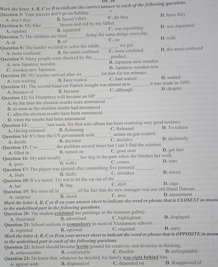 DE 38
Mark the letter A, B, C or D to indicate the correct answer to each of the following questions.
Question 5: Your parents don't go on holiday. _?
A. don’t they B. haven't they C. do they D. have they
Question 6: My bike _brown and red by my father.
A. repaints B. repainted C. was repainting D. was repainted
Question 7: The children are tired _doing the same things everyday.
A. at B. of C. on D. with
Question 8: The harder we tried to solve the riddle. _we got.
A. more confused B. the more confused C. most confused D. the most confused
Question 9: Many people were shocked by the _product.
A. new Japanese wooden B. Japanese new wooden
C. wooden new Japanese D. Japanese wooden new
Question 10: My teacher arrived after we _for him for ten minutes.
A. was waiting B. have waited C. had waited D. waited
Question 11: The second-hand car Patrick bought was almost new _it was made in 1995.
A. because of B. because C. although D. despite
Question 12: Sir Humphrey will become an MP_ .
A. by the time the election results were announced
B. as soon as the election results had announced
C. after the election results have been announced
D. when the results had been announced
Question 13:_ last week, his first solo album has been receiving very good reviews.
A. Having released B. Releasing C. Released D. To release
Question 14: It’s time the US government took _action on gun control.
A. decide B. decision C. decisive D. decisively
Question 15: l`ve _the problem several times but I can’t find the solution.
A. filled in B. turned on C. gone over D. got into
Question 16: My aunt usually _her dog in the park when she finishes her work.
A. goes B. walks C. comes D. runs
Question 17: The player was ejected after committing five personal _.
A. fouls B. faults C. mistakes D. errors
Question 18: It's a secret. Try not to let the cat out of the _.
A. hat B. bag C. shirt D. cage
Question 19: We were all in _of the fact that the new manager was our old friend Duncan.
A. surprise B. shock C. awe D. amazement
Mark the letter A, B, C or D on your answer sheet to indicate the word or phrase that is CLOSEST in meant
to the underlined part in the following questions.
Question 20: The student exhibited her paintings in the museum gallery.
A. illustrated B. advertised C. highlighted D. displayed
Question 21: School uniform is compulsory in most of Vietnamese schools.
A. regretted B. optional C. required D. sorry
Mark the letter A, B, C or D on your answer sheet to indicate the word or phrase that is OPPOSITE in mean
to the underlined part in each of the following questions.
Question 22: School should become fertile ground for creativity and diversity in thinking.
A. unfavourable B. comfortable C. flexible D. unforgettable
Question 23: He knew that, whatever he decided, his family was right behind him.
A. agreed with B. disposed of C. depended on D. disapproved of