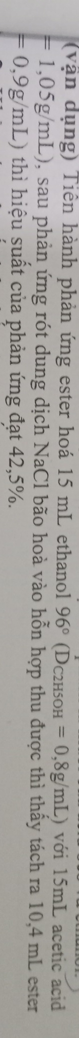 (vận dụng) Tiền hành phản ứng ester hoá 15 mL ethanol 96° (D_C2H5OH =0,8g/mL) với 15mL acetic acid
=1,05g/mL) 0, sau phản ứng rót dung dịch NaCl bão hoà vào hỗn hợp thu được thì thấy tách ra 10,4 mL ester
=0,9g/mL) thì hiệu suất của phản ứng đạt 42,5%.