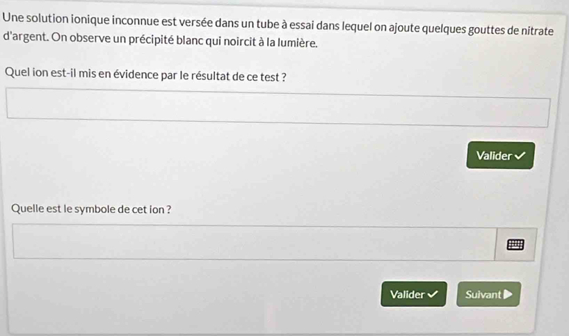 Une solution ionique inconnue est versée dans un tube à essai dans lequel on ajoute quelques gouttes de nitrate 
d'argent. On observe un précipité blanc qui noircit à la lumière. 
Quel ion est-il mis en évidence par le résultat de ce test ? 
Valider 
Quelle est le symbole de cet ion ? 
Valider Suivant