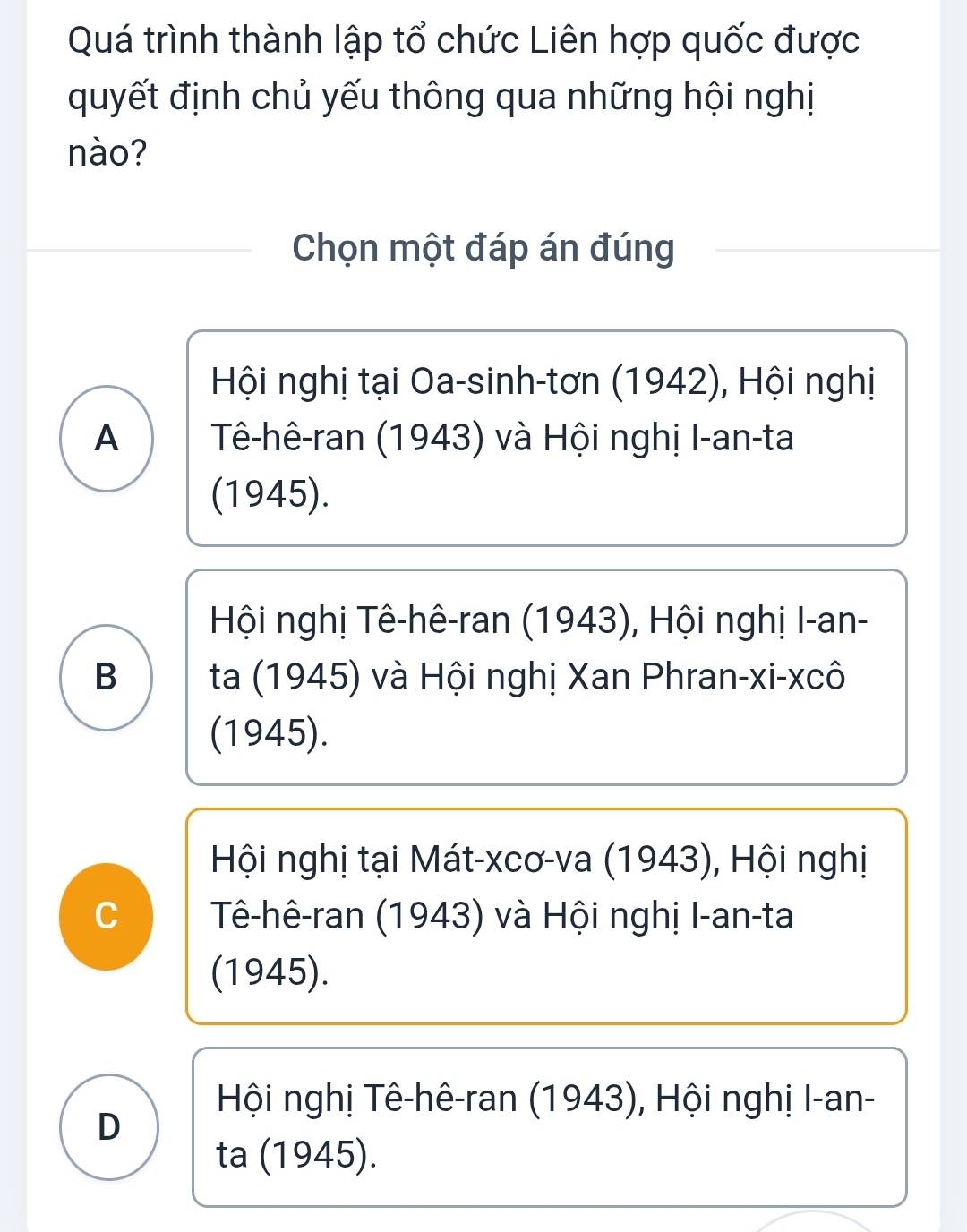 Quá trình thành lập tổ chức Liên hợp quốc được
quyết định chủ yếu thông qua những hội nghị
nào?
Chọn một đáp án đúng
Hội nghị tại Oa-sinh-tơn (1942), Hội nghị
A Tê-hê-ran (1943) và Hội nghị I-an-ta
(1945).
Hội nghị Tê-hê-ran (1943), Hội nghị I-an-
B ta (1945) và Hội nghị Xan Phran-xi-xcô
(1945).
Hội nghị tại Mát-xcơ-va (1943), Hội nghị
C Tê-hê-ran (1943) và Hội nghị I-an-ta
(1945).
Hội nghị Tê-hê-ran (1943), Hội nghị I-an-
D
ta (1945).