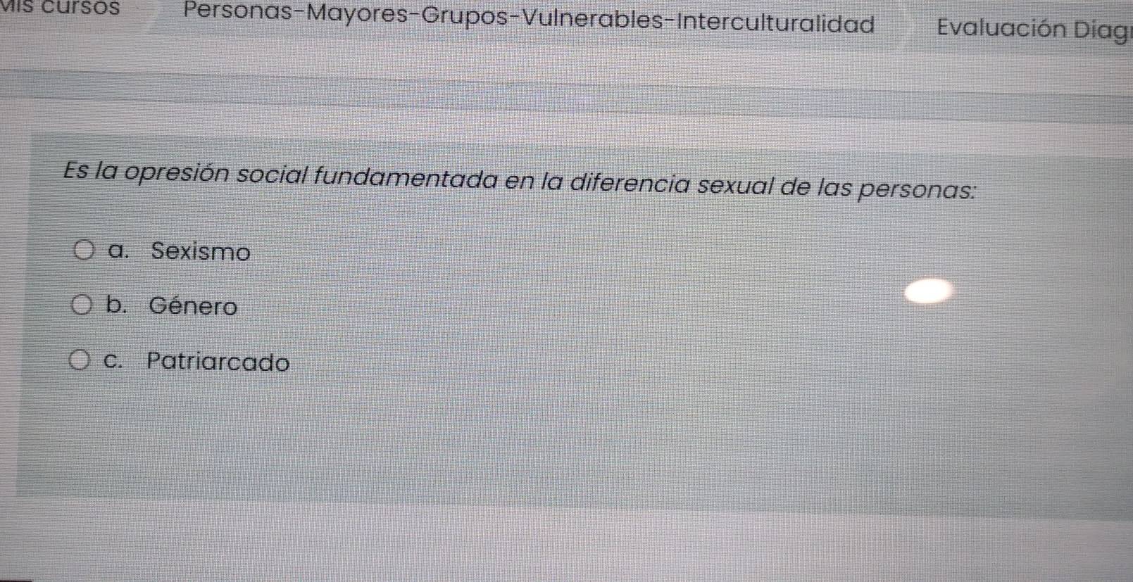 Mís cursos Personas-Mayores-Grupos-Vulnerables-Interculturalidad Evaluación Diag
Es la opresión social fundamentada en la diferencia sexual de las personas:
a. Sexismo
b. Género
c. Patriarcado