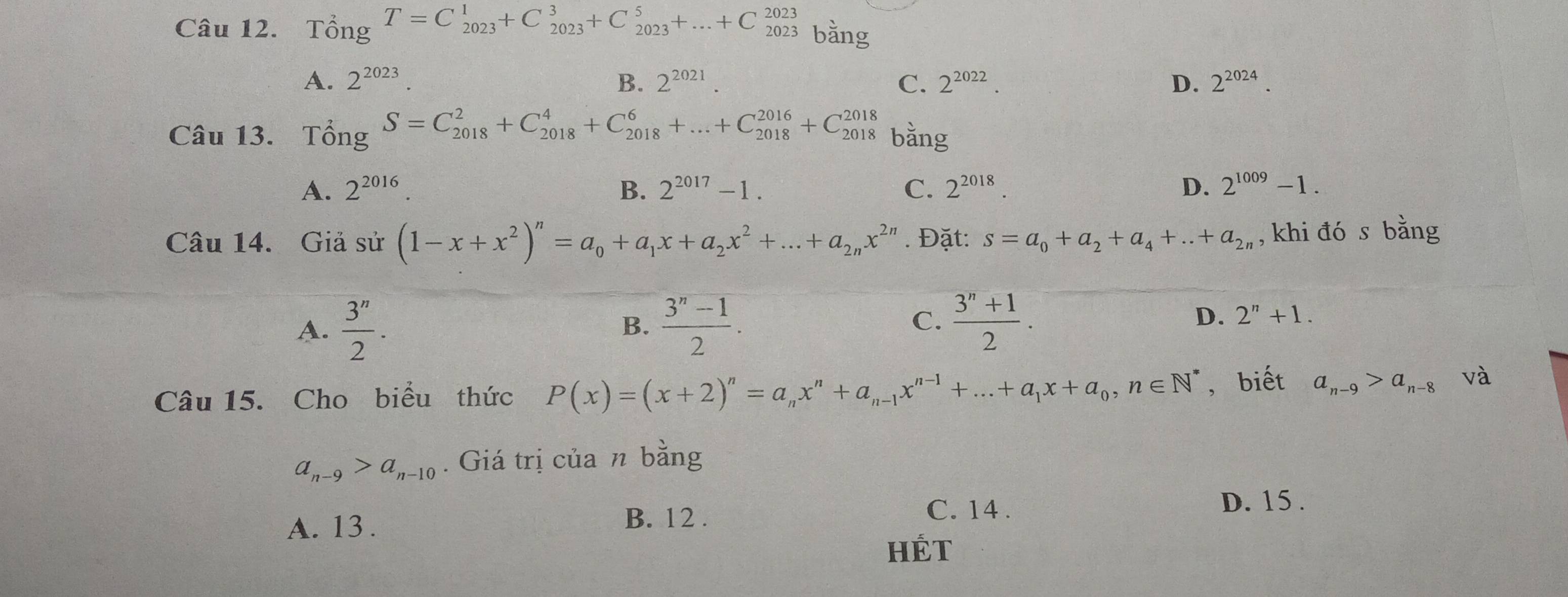 _0^(2T_(8_2023)^1+C_(2023)^3+C_(2023)^5+...+C_(2023)^(2023)) bằng
A. 2^(2023). B. 2^(2021). C. 2^(2022). D. 2^(2024).
Câu 13. T_0^(2S=C_(2018)^2+C_(2018)^4+C_(2018)^6+...+C_(2018)^(2016)+C_(2018)^(2018) bằng
A. 2^2016). B. 2^(2017)-1. C. 2^(2018). D. 2^(1009)-1.
Câu 14. Giả sử (1-x+x^2)^n=a_0+a_1x+a_2x^2+...+a_2nx^(2n). Đặt: s=a_0+a_2+a_4+...+a_2n , khi đó s bằng
A.  3^n/2 .  (3^n-1)/2 .
B.
C.  (3^n+1)/2 .
D. 2^n+1.
Câu 15. Cho biểu thức P(x)=(x+2)^n=a_nx^n+a_n-1x^(n-1)+...+a_1x+a_0,n∈ N^* , biết a_n-9>a_n-8 và
a_n-9>a_n-10. Giá trị của n bằng
D. 15 .
A. 13 . B. 12 .
C. 14.
HÉT