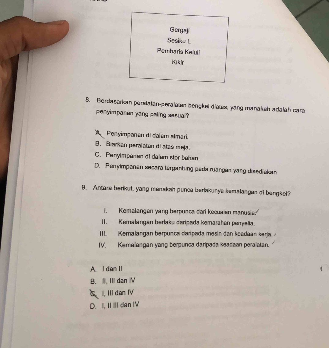 Gergaji
Sesiku L
Pembaris Keluli
Kikir
8. Berdasarkan peralatan-peralatan bengkel diatas, yang manakah adalah cara
penyimpanan yang paling sesuai?
A Penyimpanan di dalam almari.
B. Biarkan peralatan di atas meja.
C. Penyimpanan di dalam stor bahan.
D. Penyimpanan secara tergantung pada ruangan yang disediakan
9. Antara berikut, yang manakah punca berlakunya kemalangan di bengkel?
I. Kemalangan yang berpunca dari kecuaian manusia.
II. Kemalangan berlaku daripada kemarahan penyelia.
III. Kemalangan berpunca daripada mesin dan keadaan kerja.
IV. Kemalangan yang berpunca daripada keadaan peralatan.
A. I dan II
B. II, III dan IV
C I, III dan IV
D. I, II III dan IV