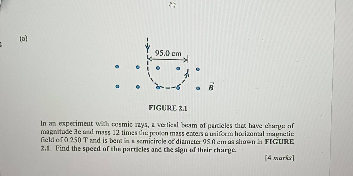 s^n
(a)
95.0 cm. 
6 . vector B
FIGURE 2.1 
In an experiment with cosmic rays, a vertical beam of particles that have charge of 
magnitude 3e and mass 12 times the proton mass enters a uniform horizontal magnetic 
field of 0.250 T and is bent in a semicircle of diameter 95.0 cm as shown in FIGURE 
2.1. Find the speed of the particles and the sign of their charge. 
[4 marks]