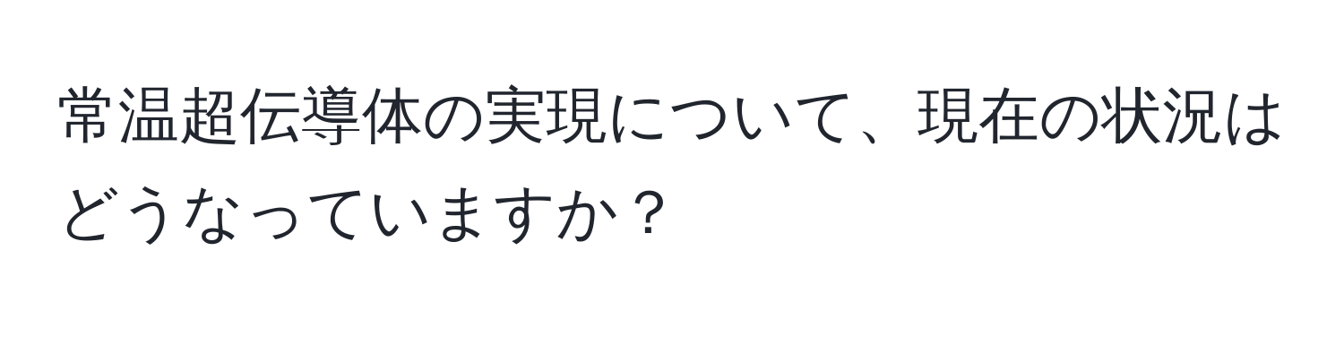 常温超伝導体の実現について、現在の状況はどうなっていますか？