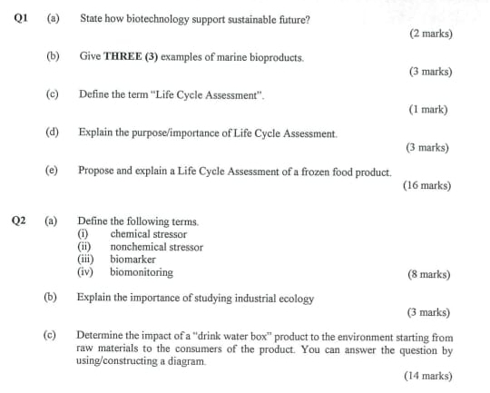 State how biotechnology support sustainable future? 
(2 marks) 
(b) Give THREE (3) examples of marine bioproducts. 
(3 marks) 
(c) Define the term “Life Cycle Assessment”. 
(1 mark) 
(d) Explain the purpose/importance of Life Cycle Assessment. 
(3 marks) 
(e) Propose and explain a Life Cycle Assessment of a frozen food product. 
(16 marks) 
Q2 (a) Define the following terms. 
(i) chemical stressor 
(ii) nonchemical stressor 
(iii) biomarker 
(iv) biomonitoring (8 marks) 
(b) Explain the importance of studying industrial ecology 
(3 marks) 
(c) Determine the impact of a “drink water box” product to the environment starting from 
raw materials to the consumers of the product. You can answer the question by 
using/constructing a diagram. 
(14 marks)