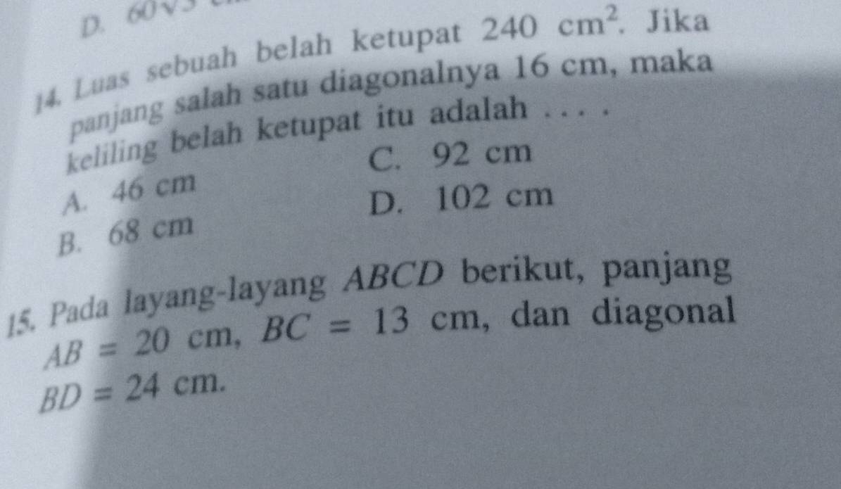 D. 60 √3
14. Luas sebuah belah ketupat 240cm^2. Jika
panjang salah satu diagonalnya 16 cm, maka
keliling belah ketupat itu adalah . . . .
C. 92 cm
A. 46 cm
D. 102 cm
B. 68 cm
15. Pada layang-layang ABCD berikut, panjang
AB=20cm, BC=13cm , dan diagonal
BD=24cm.