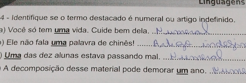 Linguagens 
4 - Identifique se o termo destacado é numeral ou artigo indefinido. 
a) Você só tem uma vida. Cuide bem dela._ 
o) Ele não fala uma palavra de chinês!_ 
Uma das dez alunas estava passando mal._ 
A decomposição desse material pode demorar um ano._