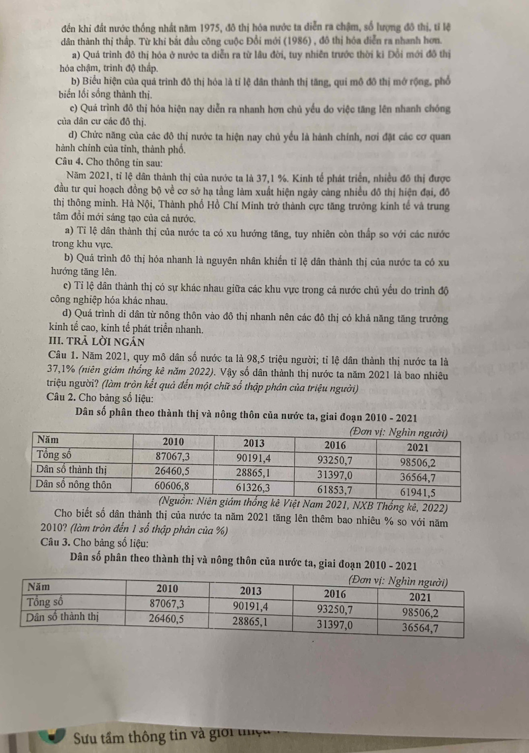 đến khi đất nước thống nhất năm 1975, đô thị hóa nước ta diễn ra chậm, số lượng đô thị, tỉ lệ
dân thành thị thấp. Từ khi bắt đầu công cuộc Đồi mới (1986) , đô thị hóa diễn ra nhanh hơn.
a) Quá trình đô thị hóa ở nước ta diễn ra từ lâu đời, tuy nhiên trước thời ki Đổi mới đô thị
hóa chậm, trình độ thấp.
b) Biểu hiện của quả trình đô thị hóa là tỉ lệ dân thành thị tăng, qui mô đô thị mở rộng, phổ
biến lối sống thành thị.
c) Quá trình đô thị hóa hiện nay diễn ra nhanh hơn chủ yếu do việc tăng lên nhanh chóng
của dân cư các đô thị.
d) Chức năng của các đô thị nước ta hiện nay chủ yếu là hành chính, nơi đặt các cơ quan
hành chính của tinh, thành phố.
Câu 4. Cho thông tin sau:
Năm 2021, tỉ lệ dân thành thị của nước ta là 37,1 %. Kinh tế phát triển, nhiều đô thị được
đầu tư qui hoạch đồng bộ về cơ sở hạ tầng làm xuất hiện ngày càng nhiều đô thị hiện đại, đô
thị thông minh. Hà Nội, Thành phố Hồ Chí Minh trở thành cực tăng trưởng kinh tế và trung
tâm đồi mới sáng tạo của cả nước.
a) Ti lệ dân thành thị của nước ta có xu hướng tăng, tuy nhiên còn thấp so với các nước
trong khu vực.
b) Quá trình đô thị hóa nhanh là nguyên nhân khiến tỉ lệ dân thành thị của nước ta có xu
hướng tăng lên.
c) Tỉ lệ dân thành thị có sự khác nhau giữa các khu vực trong cả nước chủ yếu do trình độ
công nghiệp hóa khác nhau.
d) Quá trình di dân từ nông thôn vào đô thị nhanh nên các đô thị có khả năng tăng trưởng
kinh tế cao, kinh tế phát triển nhanh.
III. TRẢ LỜI NGÁN
Câu 1. Năm 2021, quy mô dân số nước ta là 98,5 triệu người; tỉ lệ dân thành thị nước ta là
37,1% (niên giám thống kê năm 2022). Vậy số dân thành thị nước ta năm 2021 là bao nhiêu
triệu người? (làm tròn kết quả đến một chữ số thập phân của triệu người)
Câu 2. Cho bảng số liệu:
Dân số phân theo thành thị và nông thôn của nước ta, giai đoạn 2010 - 2021
t Nam 2021, NXB Thống kê, 2022)
Cho biết số dân thành thị của nước ta năm 2021 tăng lên thêm bao nhiêu % so với năm
2010? (làm tròn đến 1 số thập phân của %)
Câu 3. Cho bảng số liệu:
Dân số phân theo thành thị và nông thôn của nước ta, giai đoạn 2010 - 2021
Su tầm thông tin và giới tệ