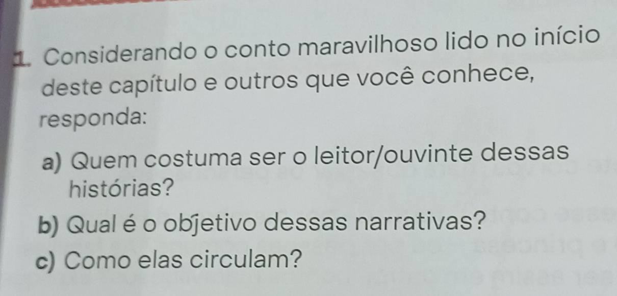 Considerando o conto maravilhoso lido no início 
deste capítulo e outros que você conhece, 
responda: 
a) Quem costuma ser o leitor/ouvinte dessas 
histórias? 
b) Qual é o objetivo dessas narrativas? 
c) Como elas circulam?