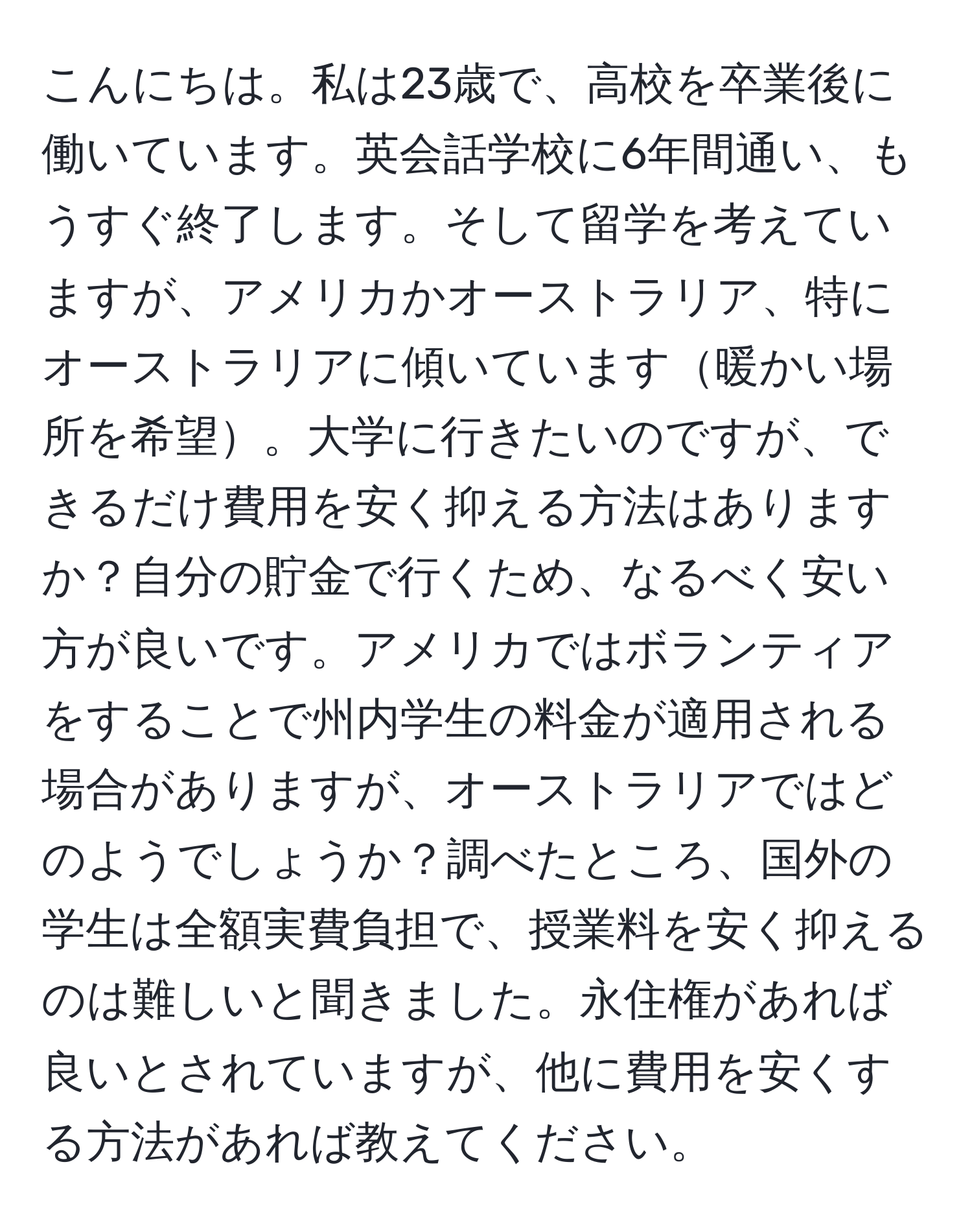 こんにちは。私は23歳で、高校を卒業後に働いています。英会話学校に6年間通い、もうすぐ終了します。そして留学を考えていますが、アメリカかオーストラリア、特にオーストラリアに傾いています暖かい場所を希望。大学に行きたいのですが、できるだけ費用を安く抑える方法はありますか？自分の貯金で行くため、なるべく安い方が良いです。アメリカではボランティアをすることで州内学生の料金が適用される場合がありますが、オーストラリアではどのようでしょうか？調べたところ、国外の学生は全額実費負担で、授業料を安く抑えるのは難しいと聞きました。永住権があれば良いとされていますが、他に費用を安くする方法があれば教えてください。