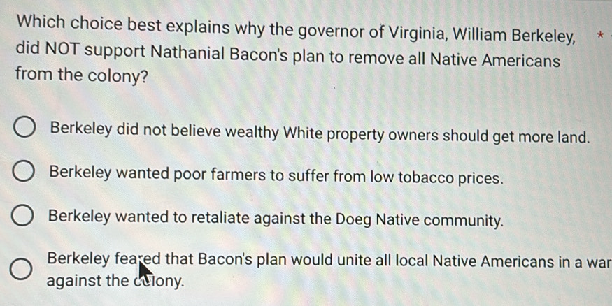 Which choice best explains why the governor of Virginia, William Berkeley, *
did NOT support Nathanial Bacon's plan to remove all Native Americans
from the colony?
Berkeley did not believe wealthy White property owners should get more land.
Berkeley wanted poor farmers to suffer from low tobacco prices.
Berkeley wanted to retaliate against the Doeg Native community.
Berkeley feared that Bacon's plan would unite all local Native Americans in a war
against the celony.