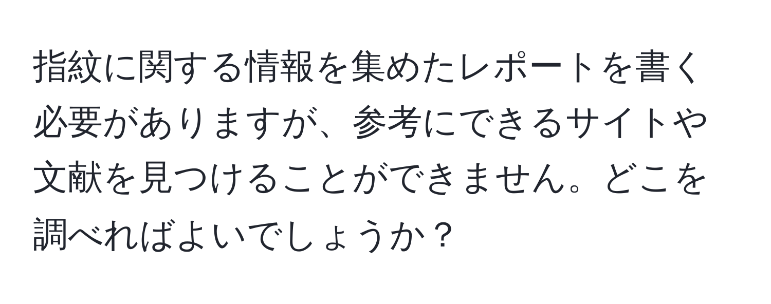 指紋に関する情報を集めたレポートを書く必要がありますが、参考にできるサイトや文献を見つけることができません。どこを調べればよいでしょうか？