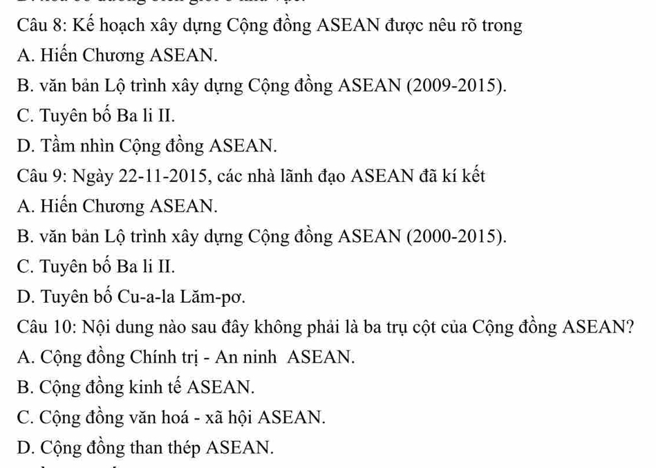 Kế hoạch xây dựng Cộng đồng ASEAN được nêu rõ trong
A. Hiến Chương ASEAN.
B. văn bản Lộ trình xây dựng Cộng đồng ASEAN (2009-2015).
C. Tuyên bố Ba li II.
D. Tầm nhìn Cộng đồng ASEAN.
Câu 9: Ngày 22-11-2015, các nhà lãnh đạo ASEAN đã kí kết
A. Hiến Chương ASEAN.
B. văn bản Lộ trình xây dựng Cộng đồng ASEAN (2000-2015).
C. Tuyên bố Ba li II.
D. Tuyên bố Cu-a-la Lăm-pơ.
Câu 10: Nội dung nào sau đây không phải là ba trụ cột của Cộng đồng ASEAN?
A. Cộng đồng Chính trị - An ninh ASEAN.
B. Cộng đồng kinh tế ASEAN.
C. Cộng đồng văn hoá - xã hội ASEAN.
D. Cộng đồng than thép ASEAN.