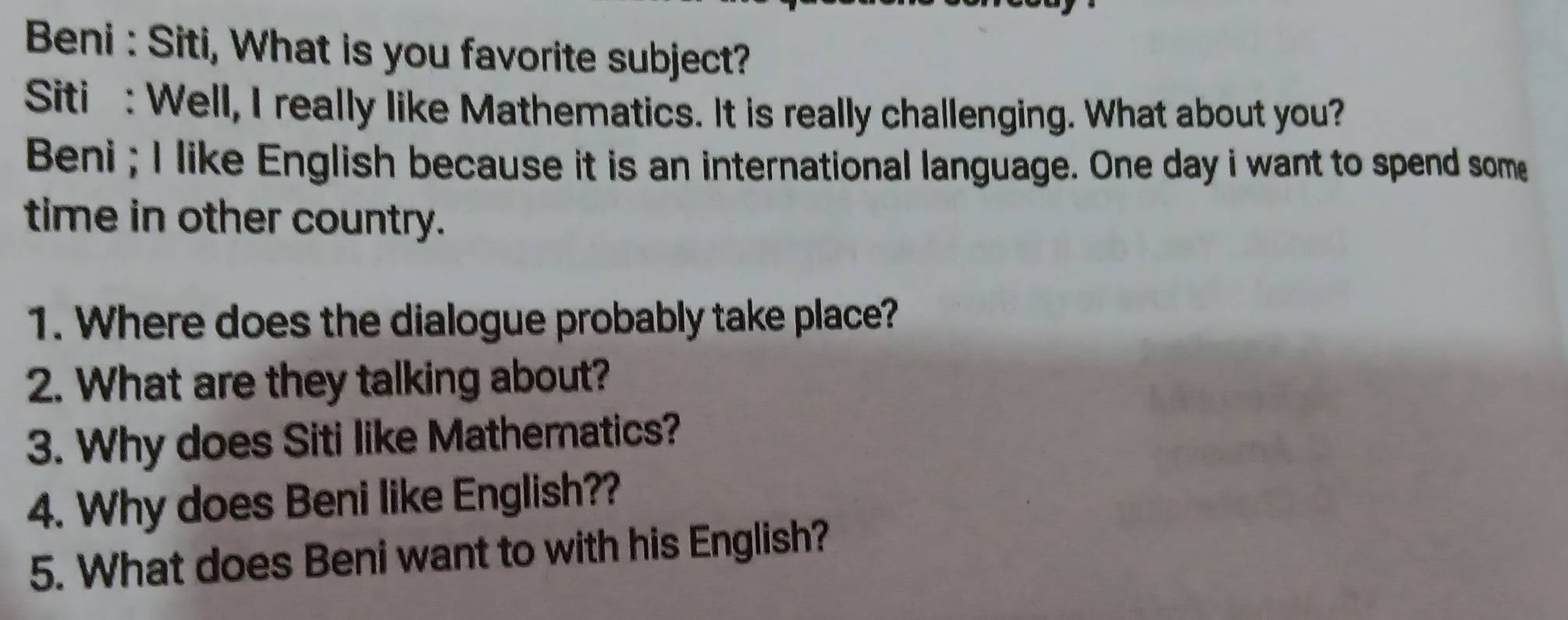 Beni : Siti, What is you favorite subject? 
Siti : Well, I really like Mathematics. It is really challenging. What about you? 
Beni ; I like English because it is an international language. One day i want to spend some 
time in other country. 
1. Where does the dialogue probably take place? 
2. What are they talking about? 
3. Why does Siti like Mathematics? 
4. Why does Beni like English?? 
5. What does Beni want to with his English?