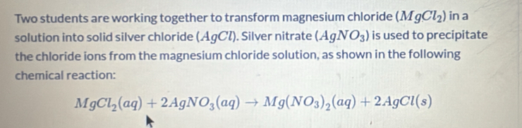 Two students are working together to transform magnesium chloride (MgCl_2) in a 
solution into solid silver chloride (AgCl). Silver nitrate (AgNO_3) is used to precipitate 
the chloride ions from the magnesium chloride solution, as shown in the following 
chemical reaction:
MgCl_2(aq)+2AgNO_3(aq)to Mg(NO_3)_2(aq)+2AgCl(s)