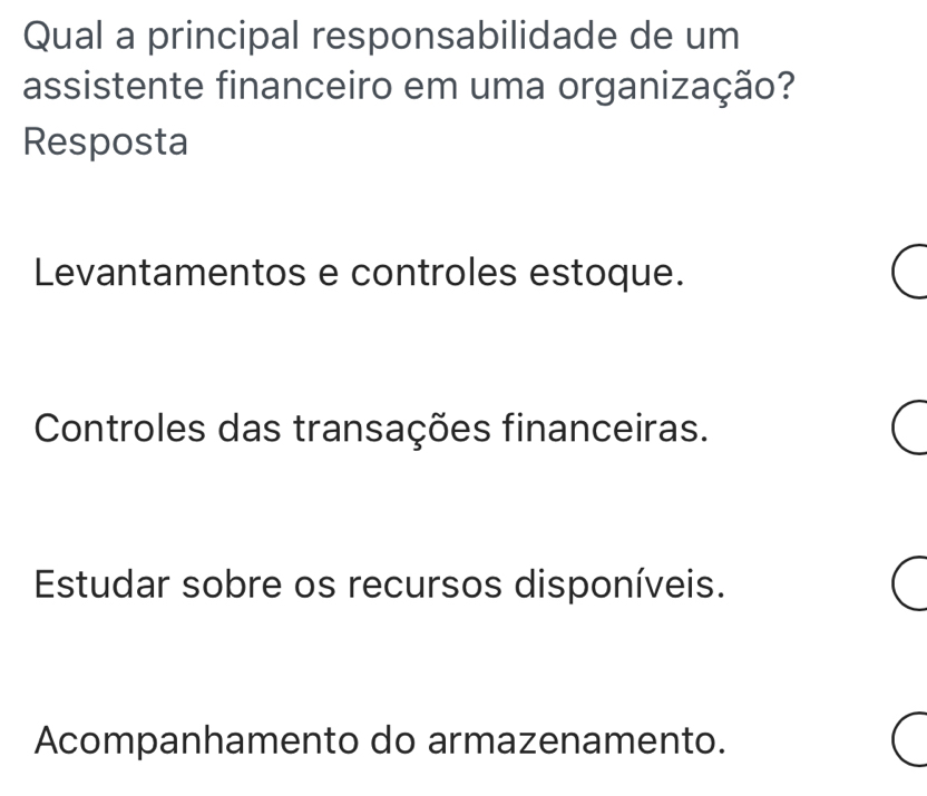 Qual a principal responsabilidade de um
assistente financeiro em uma organização?
Resposta
Levantamentos e controles estoque.
Controles das transações financeiras.
Estudar sobre os recursos disponíveis.
Acompanhamento do armazenamento.