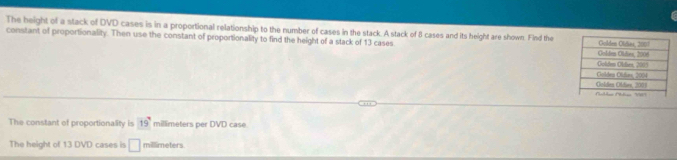 The height of a stack of DVD cases is in a proportional relationship to the number of cases in the stack. A stack of 8 cases and its height are shown. Find the 
constant of proportionality. Then use the constant of proportionality to find the height of a stack of 13 cases 
The constant of proportionality is 19° millimeters per DVD case 
The height of 13 DVD cases is □ millimeters