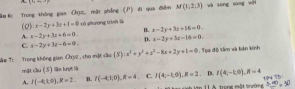 (1,2,3)
ầu 6: Trong không gian Oxyz, mặt phẳng (P) đi qua điểm M(1;2;3) và song song với
(2): x-2y+3z+1=0 có phương trình là
B. x-2y+3z+16=0.
A. x-2y+3z+6=0.
D. x-2y+3z-16=0.
C. x-2y+3z-6=0. 
âu 7: Trong không gian Oxyz , cho mặt cầu (S): x^2+y^2+z^2-8x+2y+1=0. Tọa độ tâm và bán kính
mặt cầu (S) lần lượt là
A. I(-4;1;0), R=2. B. I(-4;1;0), R=4 C. I(4;-1;0), R=2 、 D. I(4;-1;0), R=4
rinh lớn 11 A trong một trường