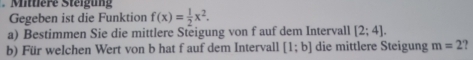 Mittlere Steigung 
Gegeben ist die Funktion f(x)= 1/2 x^2. 
a) Bestimmen Sie die mittlere Steigung von f auf dem Intervall [2;4]. 
b) Für welchen Wert von b hat f auf dem Intervall [1;b] die mittlere Steigung m=2