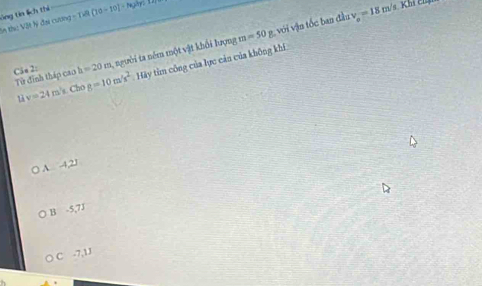 ông tin lịch thì
in thi: Vật lý đại cương = Tết [10-10]-1
Căn 2: h=20m , người ta ném một vật khổi lượng m=50g vi vận tốc ban đầu
v_o=18m/s Khí chịm
Tử đinh tháp cao g=10m/s^2 Hãy tìm công của lực cản của không khí
1 v=24m /s. Cho
A -4,21
B -5,7J
C -7,1J