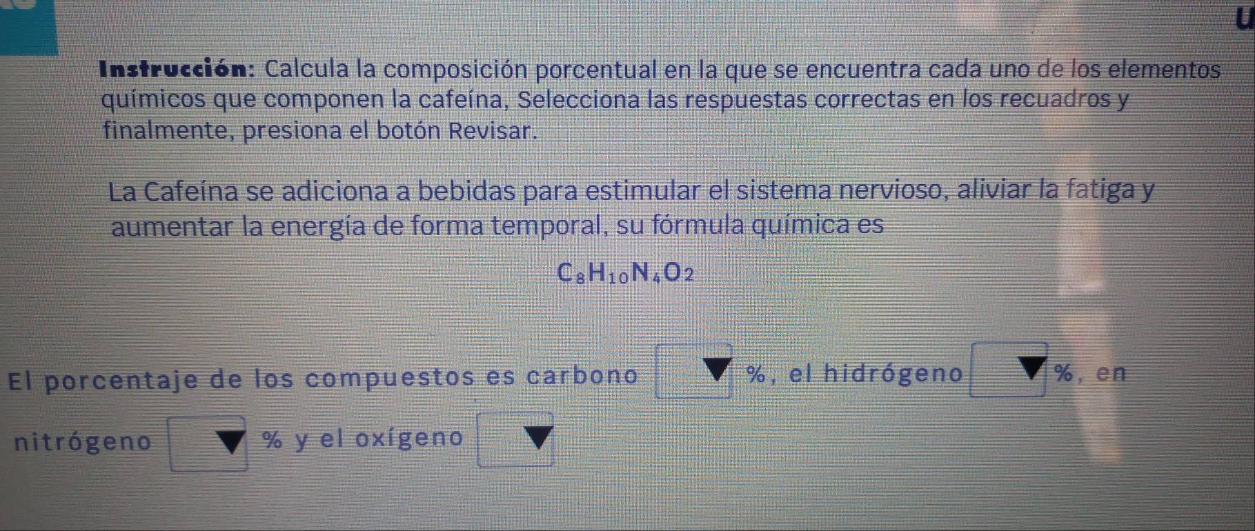 Instrucción: Calcula la composición porcentual en la que se encuentra cada uno de los elementos 
químicos que componen la cafeína, Selecciona las respuestas correctas en los recuadros y 
finalmente, presiona el botón Revisar. 
La Cafeína se adiciona a bebidas para estimular el sistema nervioso, aliviar la fatiga y 
aumentar la energía de forma temporal, su fórmula química es
C_8H_10N_4O_2
El porcentaje de los compuestos es carbono %, el hidrógeno %, en 
nitrógeno % y el oxígeno