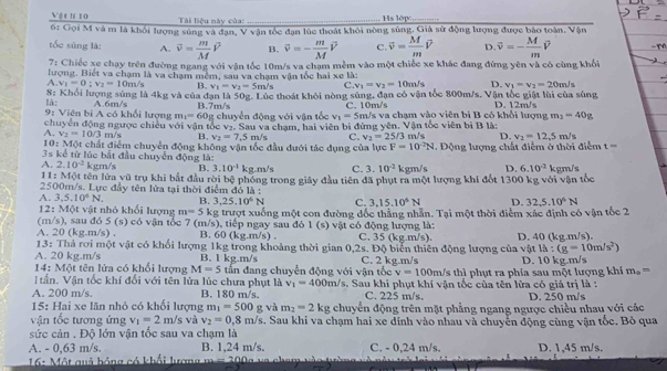 Vật h 10  Tài liệu này của: _Hs lớp_
6: Gọi M và m là khối lượng súng và đạn, V vận tốc đạn lúc thoát khỏi nòng súng. Giả sử động lượng được bảo toàn. Vận
tốc súng là: A. overline v= m/M vector v B. vector v=- m/M vector v C. overline v= M/m overline v D. overline v=- M/m vector v
7: Chiếc xe chạy trên đường ngang với vận tốc 10m/s va chạm mềm vào một chiếc xe khác đang đứng yên và có cùng khổi
lượng. Biết va chạm là va chạm mềm, sau va chạm vận tốc hai xe là:
A. v_1=0:v_2=10m/s B. v_1=v_2=5m/s C. v_1=v_2=10m/s D. v_1=v_2=20m/s
8: Khối lượng sủng là 4kg và của đạn là 50 g. Lúc thoát khỏi nòng súng, đạn có vận tốc 800m/s, Vận tốc giật lùi của súng
là:
C. 10m/s
9: Viên bị A có khổi lượng A.6m/s B.7m/s g chuyển động với vận tốc v_1=5m/s va chạm vào viên bi B có khổi lượng D. 12m/s
m_1=60_8
m_2=40g
chuyển động ngược chiếu với vận tốc v:. Sau va cham, hai viện bị đừng yên. Vận tốc viên bị B là:
A. v_2=10/3m/s B, v_2=7.5m/s C. v_2=25/3 D. v_2=12.5m/s
10: Một chất điểm chuyển động không vận tốc đầu đưới tác dụng của lực F=10^2N m/s =  Động lượng chất điễm ở thời điểm t ===
3s : ể ừ lúc bắt đầu chuyển động là:
A. 2.10^(-2) kgm/s B. 3.10^(-1) kg.m/s C. 3.10^(-2) kgm/s D. 6.10^(-2)
11: Một tên lửa vũ trụ khi bắt đầu rời bệ phóng trong giây đầu tiên đã phụt ra một lượng khí đốt 1300 kg với vận tốc kgm/s
2500m/s. Lực đầy tên lửa tại thời điểm đỏ là :
A. 3,5.10^6N. B. 3,25.10^6N C. 3,15.10^6N D. 32,5.10^6N
12: Một vật nhỏ khối lượng m=5k g trượt xuống một con đường đốc thắng nhân. Tại một thời điểm xác định có vận tốc 2
(m/s), sau đó 5 (s) có vận tốc 7 (m/s), tiếp ngay sau đó 1 (s) vật có động lượng là:
A. 20 (kg.m/s) . B. 60 (kg.m/s) . C. 35 (kg.m/s).
13: Thả rơi một vật có khối lượng 1kg trong khoảng thời gian 0,2s. Độ biển thiên động lượng của vật D. 40 (kg.m/s).
la:(g=10m/s^2)
A. 20 kg.m/s B. l kg.m/s
14: Một tên lửa có khối lượng M=5 tần đang chuyển động với vận tốc C. 2 kg.m/s h thị phụt ra phía sau một lượng khi D. 10 kg.m/s m_0=
v=100m
tần. Vận tốc khí đối với tên lửa lúc chưa phụt là v_1=400m/s
A. 200 m/s. B. 180 m/s. 3. Sau khi phụt khí vận tốc của tên lửa có giá trị là :
C. 225 m/s.
15: Hai xe lăn nhỏ có khối lượng m_1=500g và m_2=2kg chuyển động trên mặt phẳng ngang ngược chiều nhau với các D. 250 m/s
vận tốc tương ứng v_1=2m/s và v_2=0,8m/s. Sau khi va chạm hai xe dính vào nhau và chuyển động cùng vận tốc. Bò qua
sức cản . Độ lớn vận tốc sau va chạm là
A. - 0,63 m/s. B. 1,24 m/s. C. - 0,24 m/s. D. 1,45 m/s.
* 16: Một quả hóng có khổi lượng m m 200g va