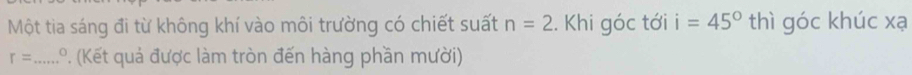 Một tia sáng đi từ không khí vào môi trường có chiết suất n=2.. Khi góc tới i=45° thì góc khúc xạ
r= _  .º. (Kết quả được làm tròn đến hàng phần mười)