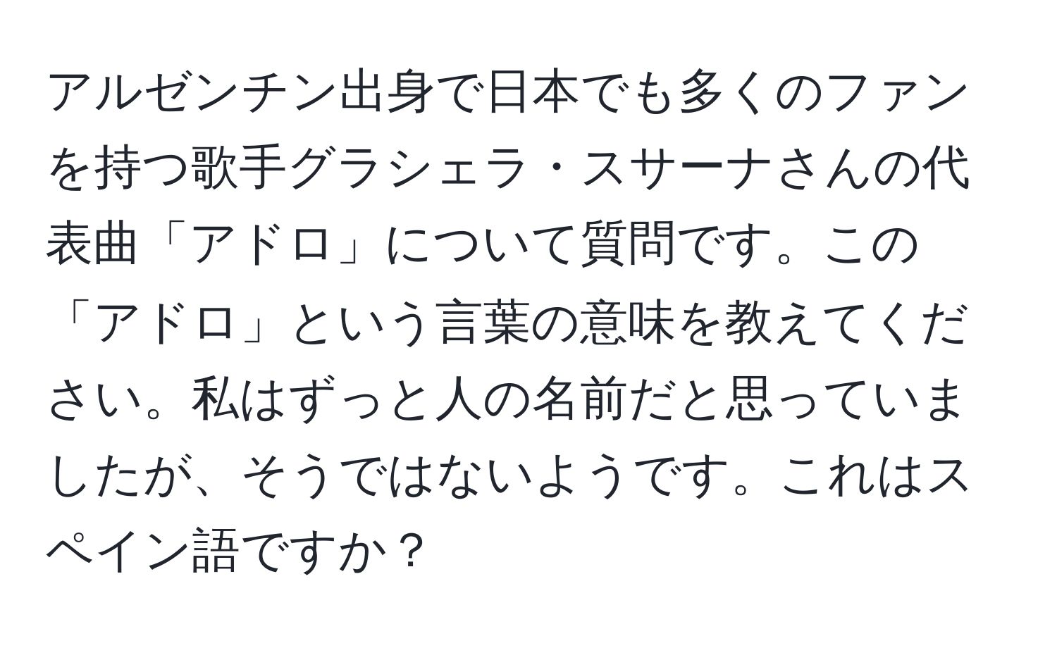 アルゼンチン出身で日本でも多くのファンを持つ歌手グラシェラ・スサーナさんの代表曲「アドロ」について質問です。この「アドロ」という言葉の意味を教えてください。私はずっと人の名前だと思っていましたが、そうではないようです。これはスペイン語ですか？