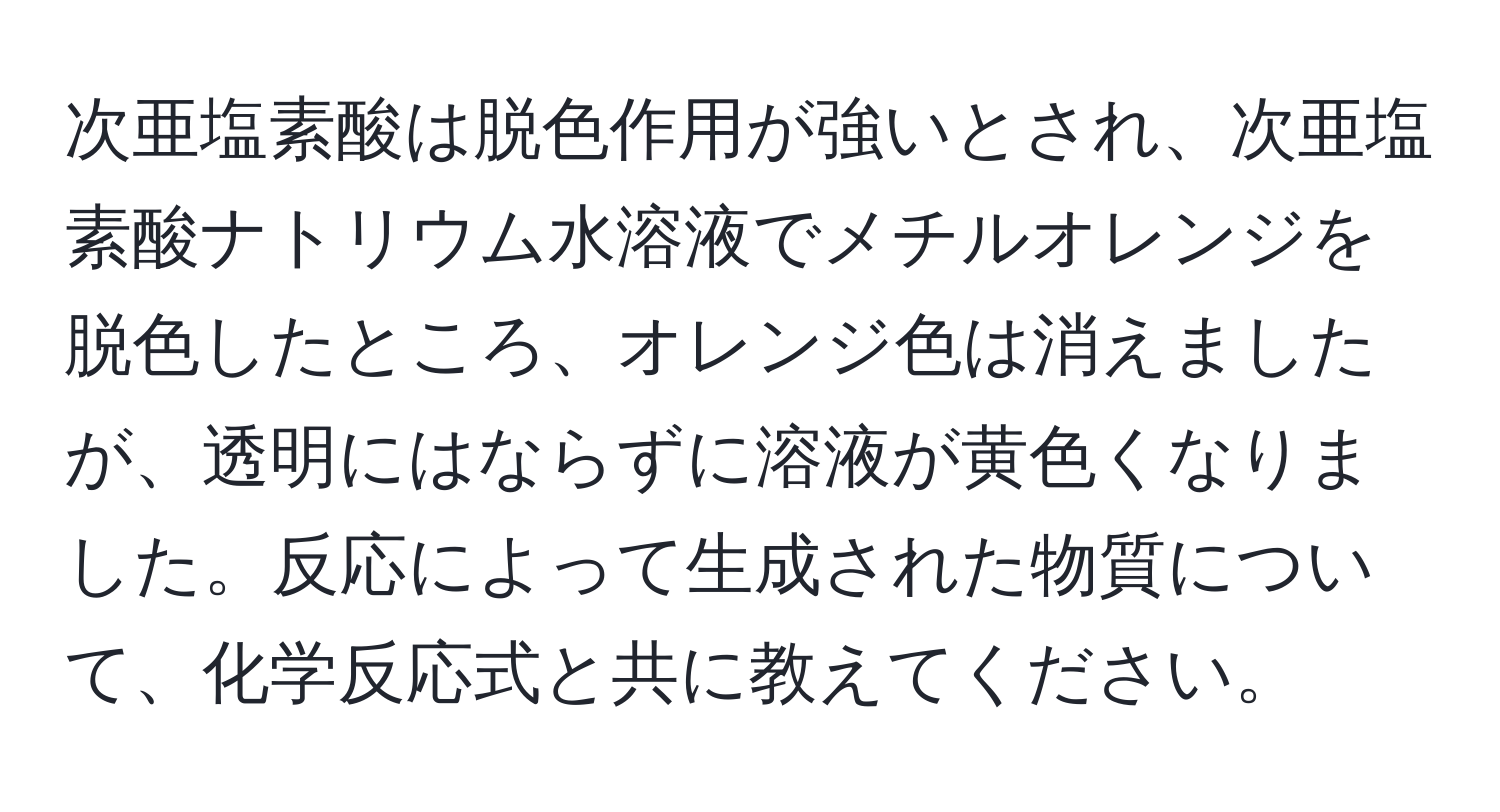 次亜塩素酸は脱色作用が強いとされ、次亜塩素酸ナトリウム水溶液でメチルオレンジを脱色したところ、オレンジ色は消えましたが、透明にはならずに溶液が黄色くなりました。反応によって生成された物質について、化学反応式と共に教えてください。