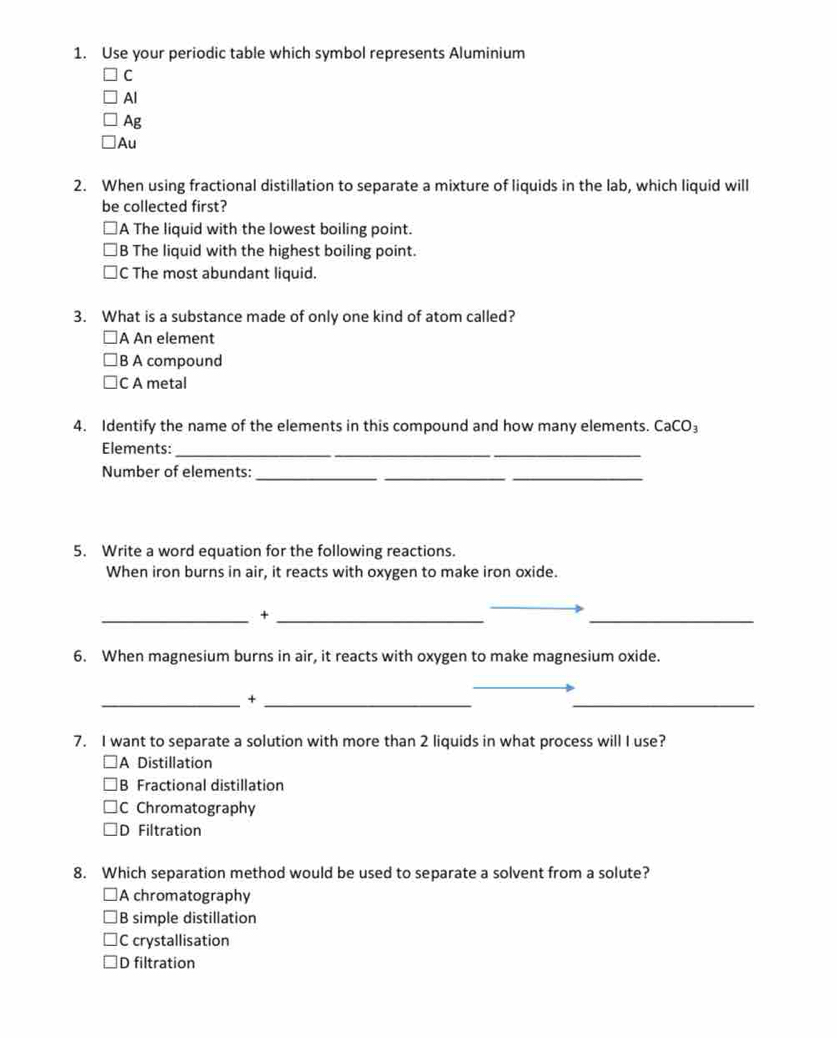Use your periodic table which symbol represents Aluminium
C
Al
Ag
Au
2. When using fractional distillation to separate a mixture of liquids in the lab, which liquid will
be collected first?
A The liquid with the lowest boiling point.
B The liquid with the highest boiling point.
C The most abundant liquid.
3. What is a substance made of only one kind of atom called?
A An element
B A compound
C A metal
4. Identify the name of the elements in this compound and how many elements. CaCO₃
Elements:_
_
__
Number of elements:
5. Write a word equation for the following reactions.
When iron burns in air, it reacts with oxygen to make iron oxide.
__+
_
6. When magnesium burns in air, it reacts with oxygen to make magnesium oxide.
__+
_
7. I want to separate a solution with more than 2 liquids in what process will I use?
A Distillation
B Fractional distillation
C Chromatography
D Filtration
8. Which separation method would be used to separate a solvent from a solute?
A chromatography
B simple distillation
C crystallisation
D filtration