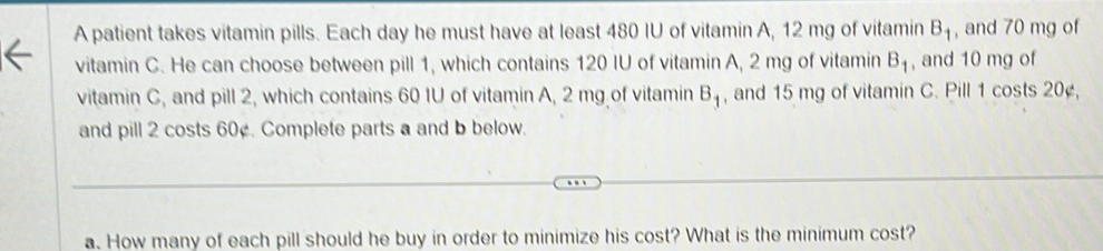 A patient takes vitamin pills. Each day he must have at least 480 IU of vitamin A, 12 mg of vitamin B_1 , and 70 mg of 
vitamin C. He can choose between pill 1, which contains 120 IU of vitamin A, 2 mg of vitamin B_1 , and 10 mg of 
vitamin C, and pill 2, which contains 60 IU of vitamin A, 2 mg of vitamin B_1 , and 15 mg of vitamin C. Pill 1 costs 20¢, 
and pill 2 costs 60¢. Complete parts a and b below. 
a. How many of each pill should he buy in order to minimize his cost? What is the minimum cost?