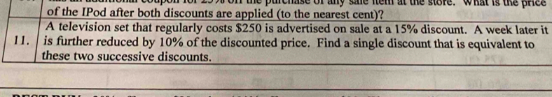 he purchase of any sme nem at the store. what is the price 
of the IPod after both discounts are applied (to the nearest cent)? 
A television set that regularly costs $250 is advertised on sale at a 15% discount. A week later it 
11. is further reduced by 10% of the discounted price. Find a single discount that is equivalent to 
these two successive discounts.