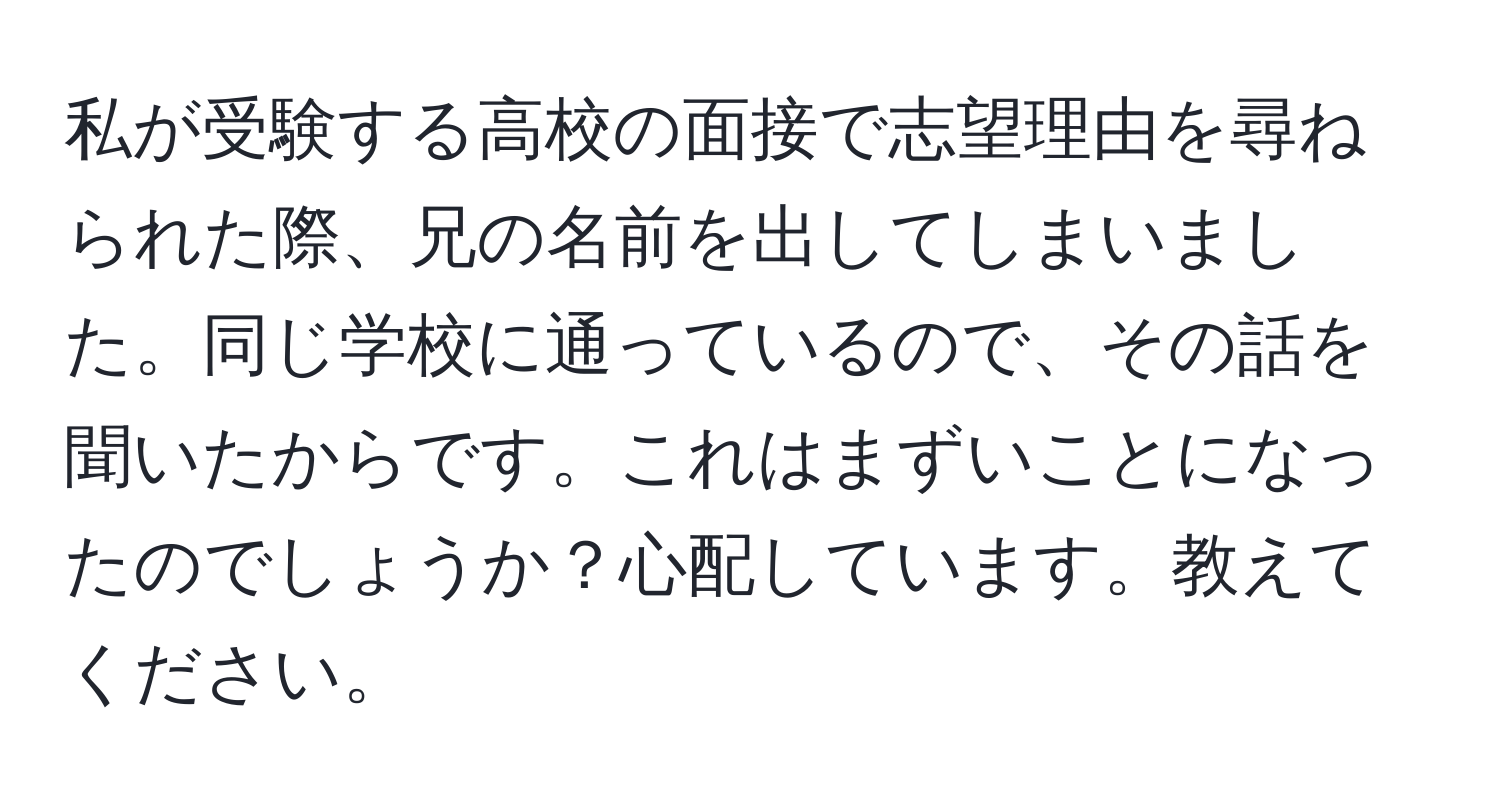 私が受験する高校の面接で志望理由を尋ねられた際、兄の名前を出してしまいました。同じ学校に通っているので、その話を聞いたからです。これはまずいことになったのでしょうか？心配しています。教えてください。