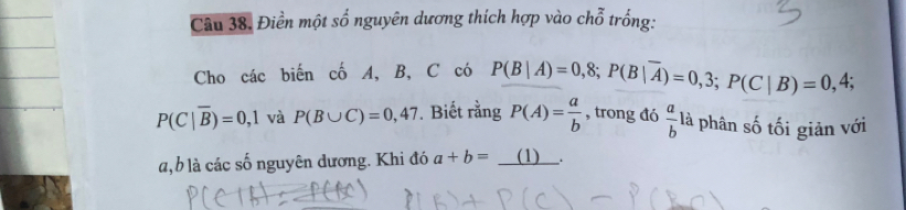 Điền một số nguyên dương thích hợp vào chỗ trống: 
Cho các biến cố A, B, C có P(B|A)=0,8; P(B|overline A)=0,3; P(C|B)=0,4;
P(C|overline B)=0,1 và P(B∪ C)=0,47. Biết rằng P(A)= a/b  , trong đó  a/b  là phân số tối giản với
a, b là các số nguyên đương. Khi đó a+b=_ (1).