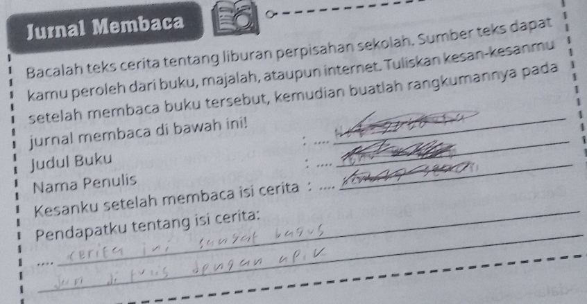 Jurnal Membaca 
Bacalah teks cerita tentang liburan perpisahan sekolah. Sumber teks dapat 
kamu peroleh dari buku, majalah, ataupun internet. Tuliskan kesan-kesanmu 
_ 
setelah membaca buku tersebut, kemudian buatlah rangkumannya pada 
_ 
_ 
jurnal membaca di bawah ini! 
Judul Buku 
_ 
Nama Penulis :___ 
_ 
Kesanku setelah membaca isi cerita : 
_ 
Pendapatku tentang isi cerita: