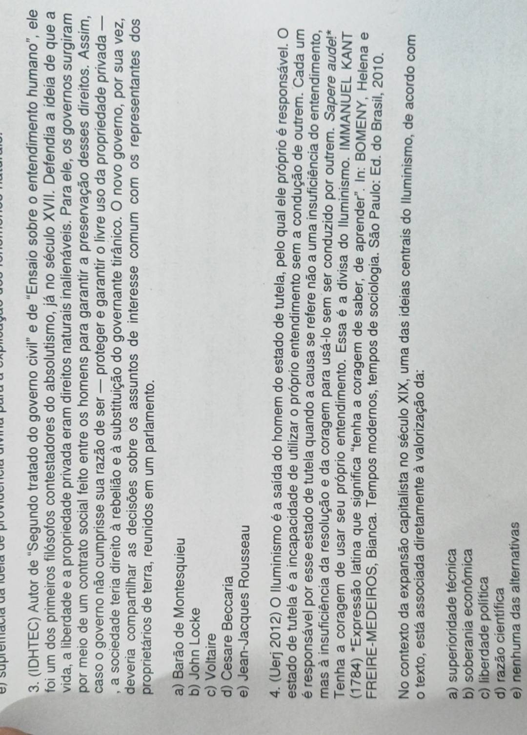 ) supremacia da idela de
3. (IDHTEC) Autor de “Segundo tratado do governo civil” e de “Ensaio sobre o entendimento humano”, ele
foi um dos primeiros filósofos contestadores do absolutismo, já no século XVII. Defendia a ideia de que a
vida, a liberdade e a propriedade privada eram direitos naturais inalienáveis. Para ele, os governos surgiram
por meio de um contrato social feito entre os homens para garantir a preservação desses direitos. Assim,
caso o governo não cumprisse sua razão de ser — proteger e garantir o livre uso da propriedade privada —
, a sociedade teria direito à rebelião e à substituição do governante tirânico. O novo governo, por sua vez,
deveria compartilhar as decisões sobre os assuntos de interesse comum com os representantes dos
proprietários de terra, reunidos em um parlamento.
a) Barão de Montesquieu
b) John Locke
c) Voltaire
d) Cesare Beccaria
e) Jean-Jacques Rousseau
4. (Uerj 2012) O Iluminismo é a saída do homem do estado de tutela, pelo qual ele próprio é responsável. O
estado de tutela é a incapacidade de utilizar o próprio entendimento sem a condução de outrem. Cada um
é responsável por esse estado de tutela quando a causa se refere não a uma insuficiência do entendimento,
mas à insuficiência da resolução e da coragem para usá-lo sem ser conduzido por outrem. Sapere aude!*
Tenha a coragem de usar seu próprio entendimento. Essa é a divisa do Iluminismo. IMMANUEL KANT
(1784) *Expressão latina que significa “tenha a coragem de saber, de aprender”. In: BOMENY, Helena e
FREIRE-MEDEIROS, Bianca. Tempos modernos, tempos de sociologia. São Paulo: Ed. do Brasil, 2010.
No contexto da expansão capitalista no século XIX, uma das ideias centrais do Iluminismo, de acordo com
o texto, está associada diretamente à valorização da:
a) superioridade técnica
b) soberania econômica
c) liberdade política
d) razão científica
e) nenhuma das alternativas