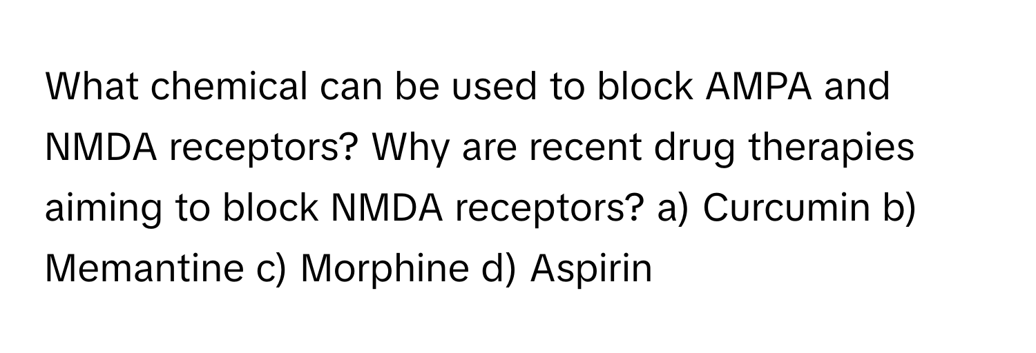 What chemical can be used to block AMPA and NMDA receptors? Why are recent drug therapies aiming to block NMDA receptors?  a) Curcumin b) Memantine c) Morphine d) Aspirin