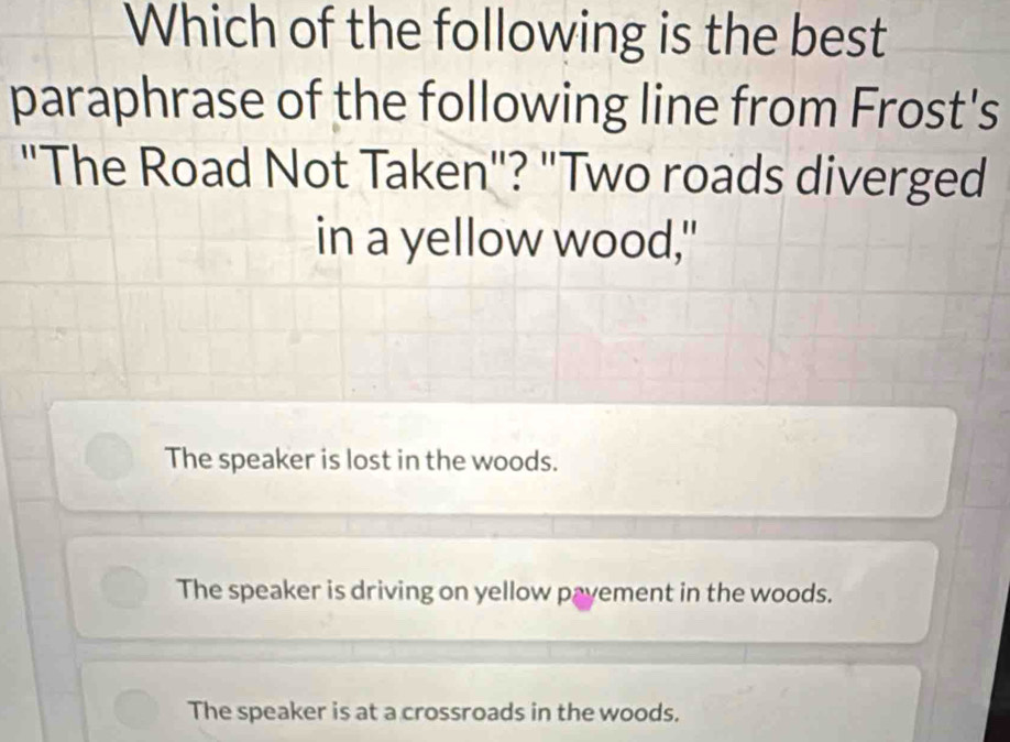 Which of the following is the best
paraphrase of the following line from Frost's
"The Road Not Taken"? "Two roads diverged
in a yellow wood,"
The speaker is lost in the woods.
The speaker is driving on yellow payement in the woods.
The speaker is at a crossroads in the woods.