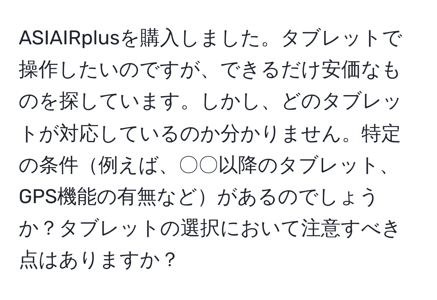 ASIAIRplusを購入しました。タブレットで操作したいのですが、できるだけ安価なものを探しています。しかし、どのタブレットが対応しているのか分かりません。特定の条件例えば、〇〇以降のタブレット、GPS機能の有無などがあるのでしょうか？タブレットの選択において注意すべき点はありますか？