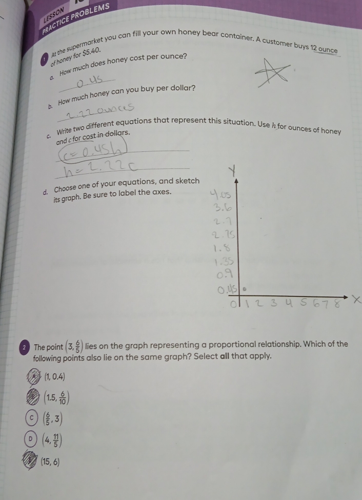 LESSON
PRACTICE PROBLEMS
At the supermarket you can fill your own honey bear container. A customer buys 12 ounce
of honey for $5.40.
_
a. How much does honey cost per ounce?
_
b. How much honey can you buy per dollar?
c. Write two different equations that represent this situation. Use h for ounces of honey
_
and c for cost in dollars.
_
d. Choose one of your equations, and sketch
its graph. Be sure to label the axes.
2 The point (3, 6/5 ) lies on the graph representing a proportional relationship. Which of the
following points also lie on the same graph? Select all that apply.
(1,0.4)
(1.5, 6/10 )
C ( 6/5 ,3)
D (4, 11/5 )
N (15,6)