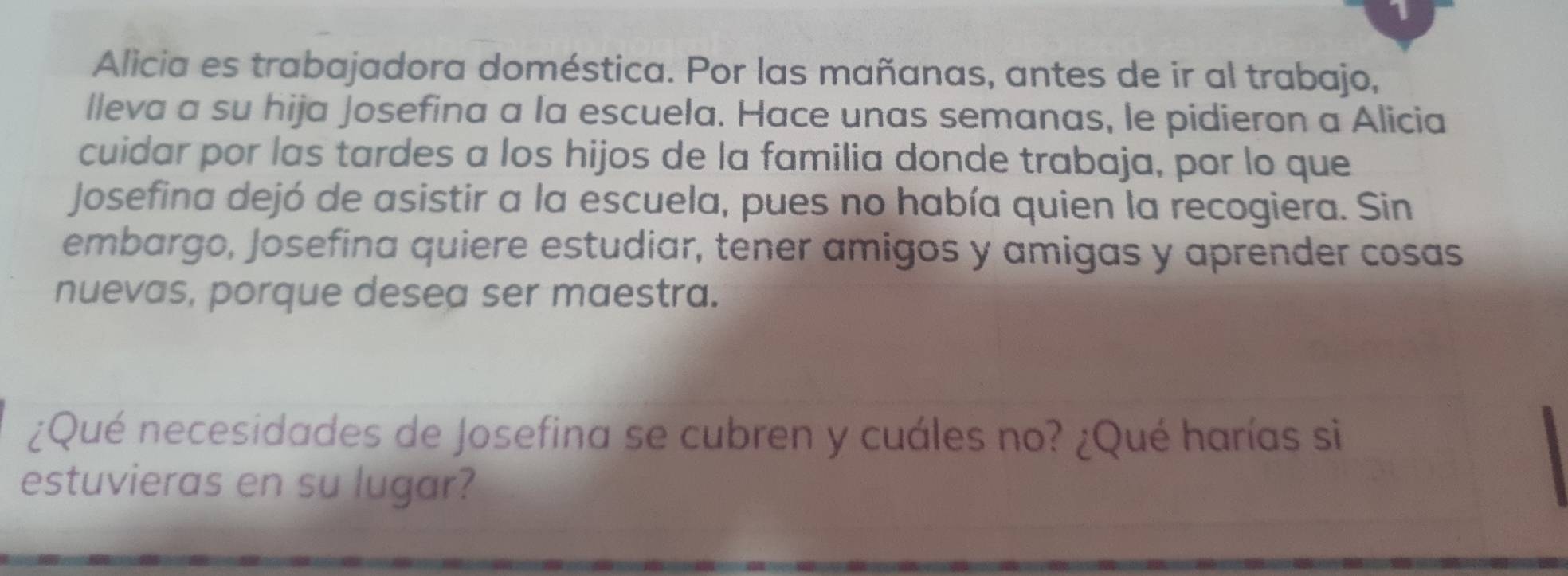 Alicia es trabajadora doméstica. Por las mañanas, antes de ir al trabajo, 
lleva a su hija Josefina a la escuela. Hace unas semanas, le pidieron a Alicia 
cuidar por las tardes a los hijos de la familia donde trabaja, por lo que 
Josefina dejó de asistir a la escuela, pues no había quien la recogiera. Sin 
embargo, Josefina quiere estudiar, tener amigos y amigas y aprender cosas 
nuevas, porque desea ser maestra. 
¿Qué necesidades de Josefina se cubren y cuáles no? ¿Qué harías si 
estuvieras en su lugar?