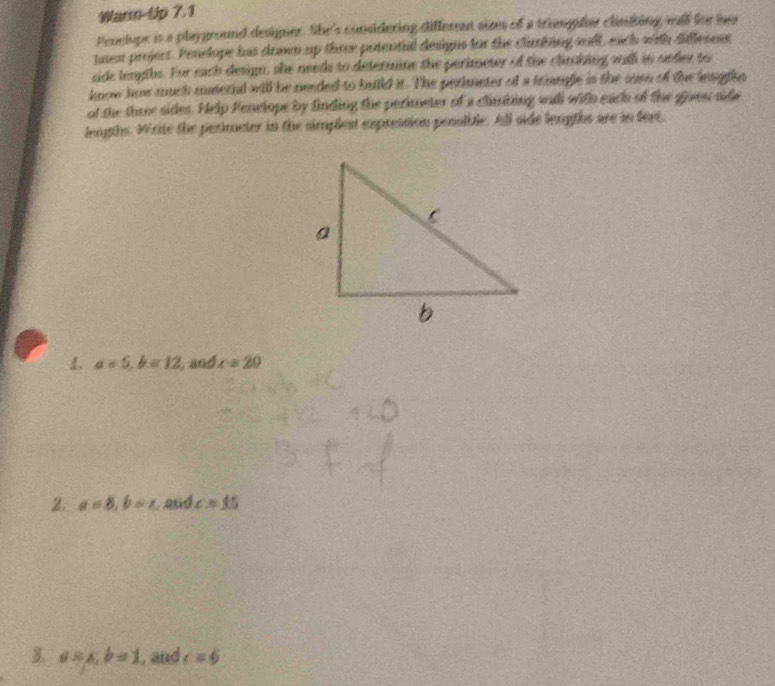 Warm-Up 7.1 
Penclupe is a playground designer. She's considering different simm of a triangfar clinking wull for her 
tnes projert. Penelope has drwwn up three posentul designs for the clanking sll, each with fifferent 
side lengths. For each design, she needs to determine the perimeter of the clinhing oudh in order to 
know how much maternd will be needed to build it. The perimeter of a triangle is the sam of the leugthn 
of the thre sides. Help Penelope by finding the perimeter of a climbing will with each of the glos side 
lengths Write the perimeter in the simplest expression possible. All side lengths are in feet, 
1. a=5, b=12 , and ∠ =20
2. a=8, b=x and c=15
3 a=x, b=1 , and c=6